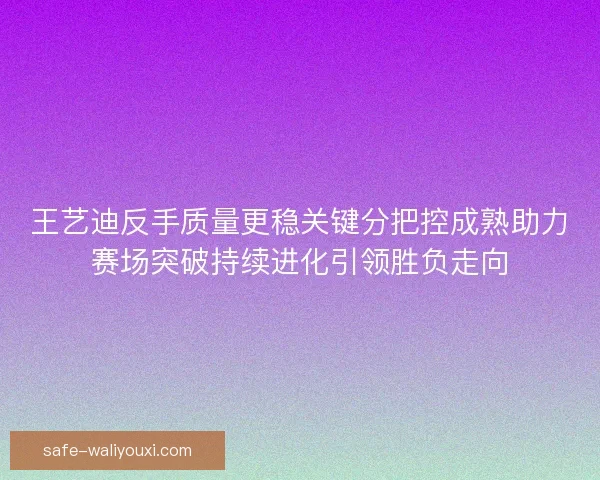 王艺迪反手质量更稳关键分把控成熟助力赛场突破持续进化引领胜负走向 王艺迪反手质量更稳关键分把控成熟助力赛场突破持续进化引领胜负走向