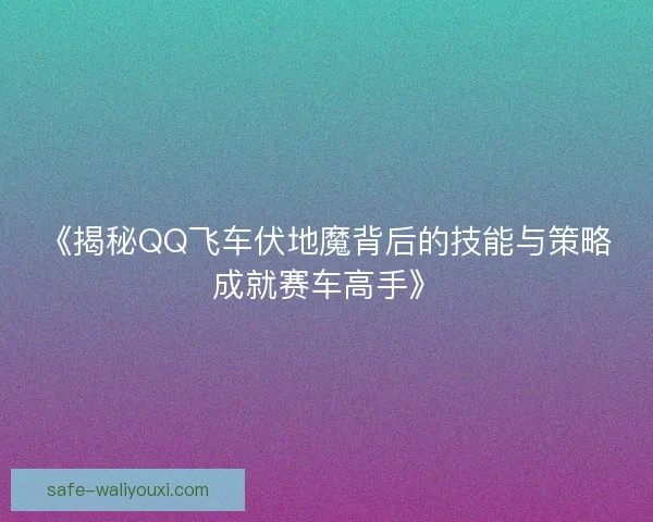 《揭秘QQ飞车伏地魔背后的技能与策略成就赛车高手》 《揭秘QQ飞车伏地魔背后的技能与策略成就赛车高手》