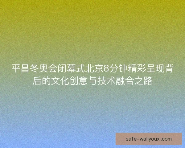 平昌冬奥会闭幕式北京8分钟精彩呈现背后的文化创意与技术融合之路 平昌冬奥会闭幕式北京8分钟精彩呈现背后的文化创意与技术融合之路