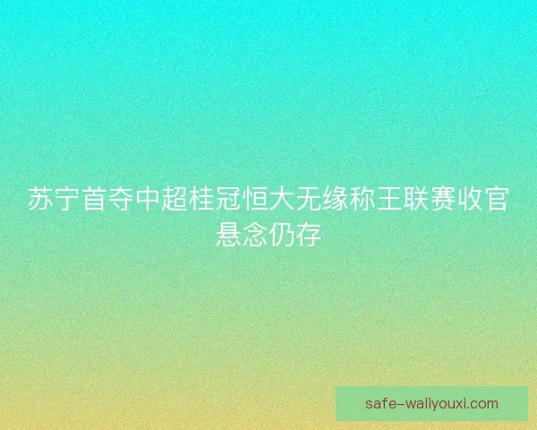 苏宁首夺中超桂冠恒大无缘称王联赛收官悬念仍存