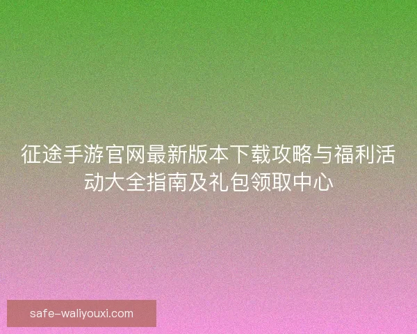 征途手游官网最新版本下载攻略与福利活动大全指南及礼包领取中心