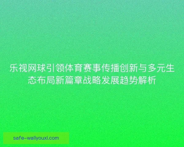 乐视网球引领体育赛事传播创新与多元生态布局新篇章战略发展趋势解析