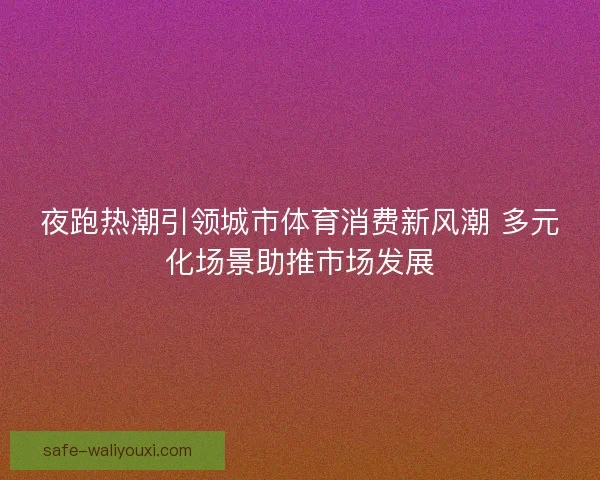 夜跑热潮引领城市体育消费新风潮 多元化场景助推市场发展