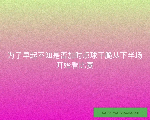 为了早起不知是否加时点球干脆从下半场开始看比赛