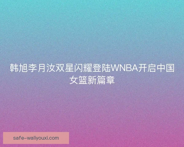 韩旭李月汝双星闪耀登陆WNBA开启中国女篮新篇章 韩旭李月汝双星闪耀登陆WNBA开启中国女篮新篇章