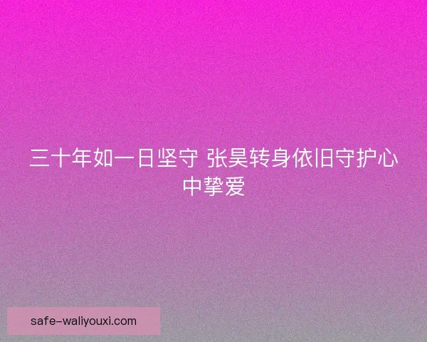 三十年如一日坚守 张昊转身依旧守护心中挚爱 三十年如一日坚守 张昊转身依旧守护心中挚爱
