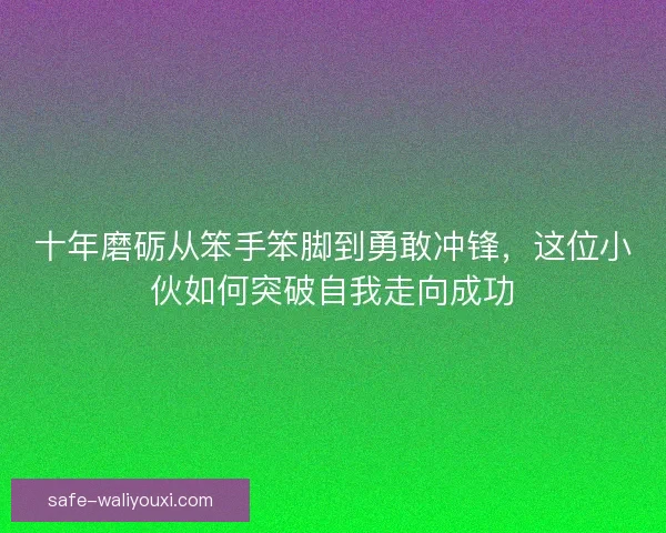 十年磨砺从笨手笨脚到勇敢冲锋，这位小伙如何突破自我走向成功
